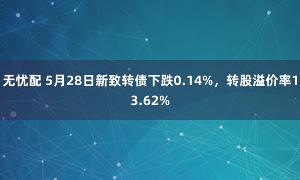 无忧配 5月28日新致转债下跌0.14%，转股溢价率13.62%