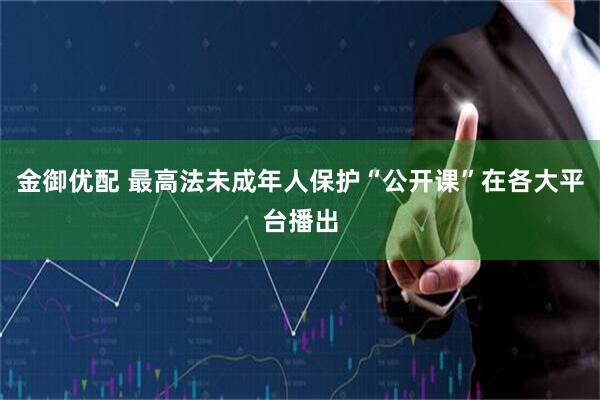 金御优配 最高法未成年人保护“公开课”在各大平台播出