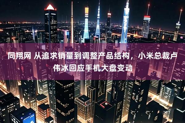 同翔网 从追求销量到调整产品结构，小米总裁卢伟冰回应手机大盘变动