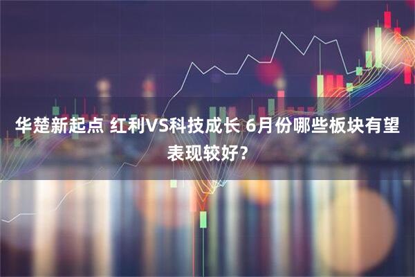 华楚新起点 红利VS科技成长 6月份哪些板块有望表现较好？