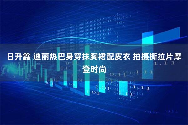 日升鑫 迪丽热巴身穿抹胸裙配皮衣 拍摄撕拉片摩登时尚