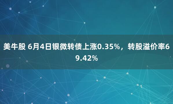 美牛股 6月4日银微转债上涨0.35%，转股溢价率69.42%