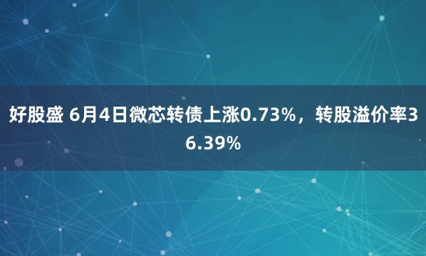 好股盛 6月4日微芯转债上涨0.73%，转股溢价率36.39%