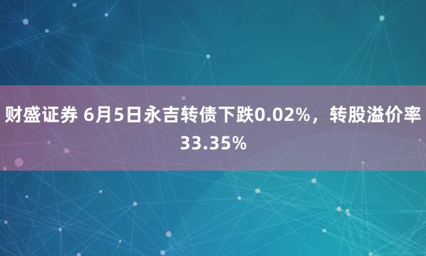 财盛证券 6月5日永吉转债下跌0.02%，转股溢价率33.35%