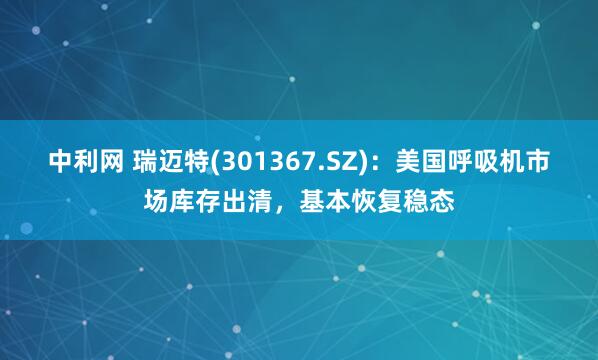 中利网 瑞迈特(301367.SZ)：美国呼吸机市场库存出清，基本恢复稳态