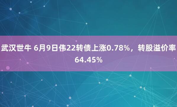 武汉世牛 6月9日伟22转债上涨0.78%，转股溢价率64.45%