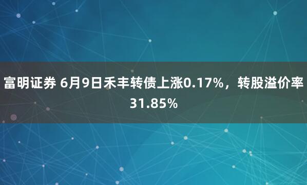 富明证券 6月9日禾丰转债上涨0.17%，转股溢价率31.85%