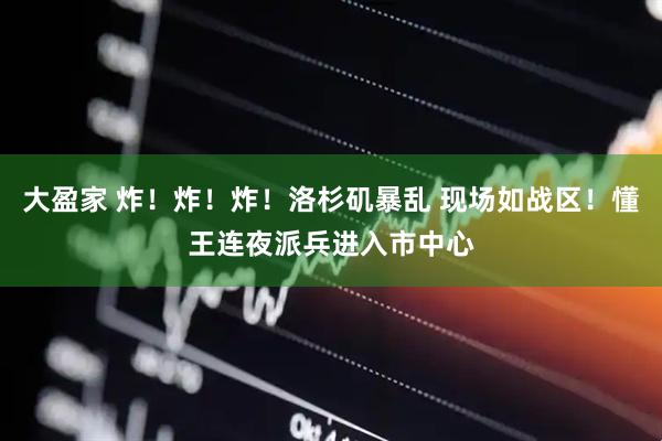 大盈家 炸！炸！炸！洛杉矶暴乱 现场如战区！懂王连夜派兵进入市中心