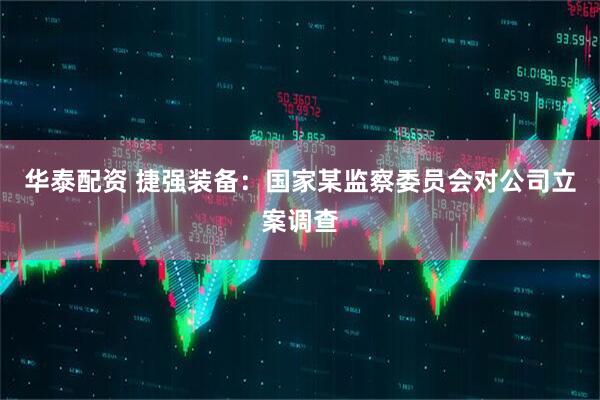 华泰配资 捷强装备：国家某监察委员会对公司立案调查
