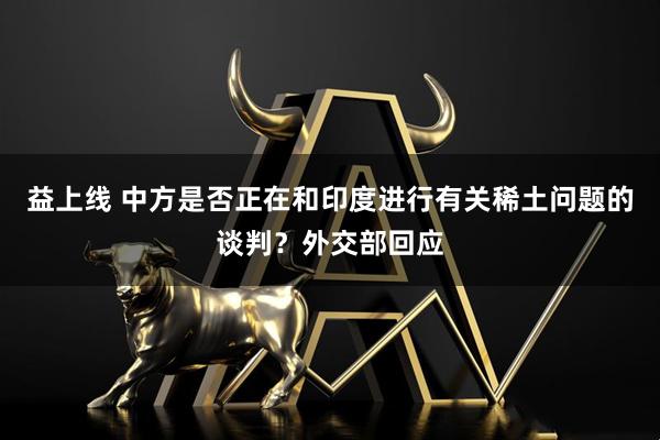 益上线 中方是否正在和印度进行有关稀土问题的谈判？外交部回应
