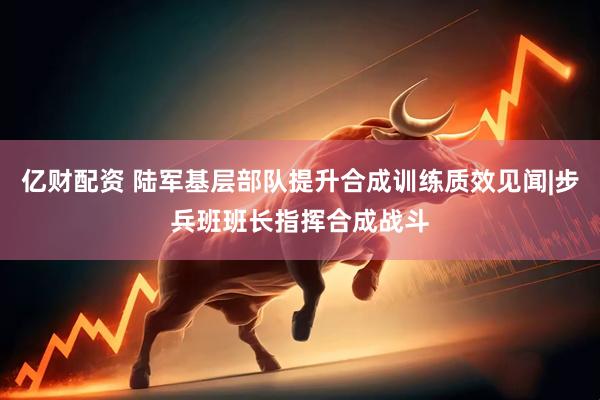 亿财配资 陆军基层部队提升合成训练质效见闻|步兵班班长指挥合成战斗