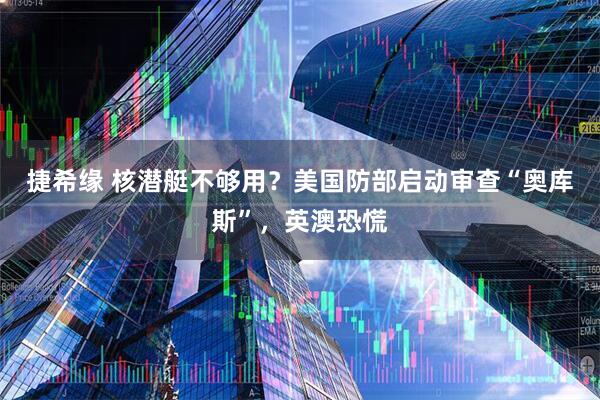 捷希缘 核潜艇不够用？美国防部启动审查“奥库斯”，英澳恐慌