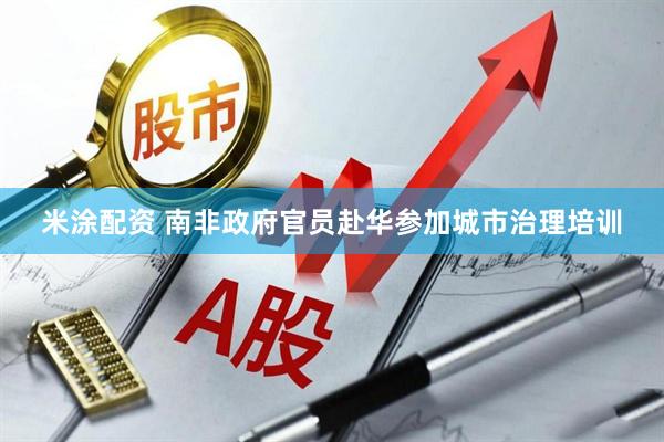 米涂配资 南非政府官员赴华参加城市治理培训