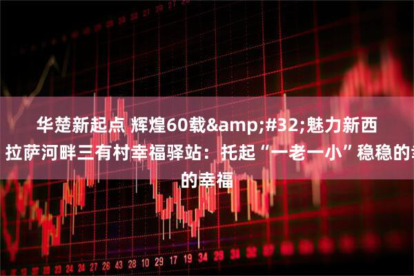 华楚新起点 辉煌60载&#32;魅力新西藏｜拉萨河畔三有村幸福驿站：托起“一老一小”稳稳的幸福