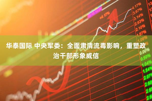 华泰国际 中央军委：全面肃清流毒影响，重塑政治干部形象威信