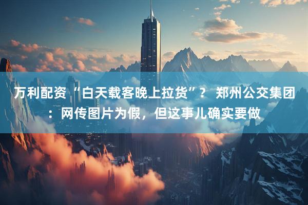 万利配资 “白天载客晚上拉货”？ 郑州公交集团：网传图片为假，但这事儿确实要做