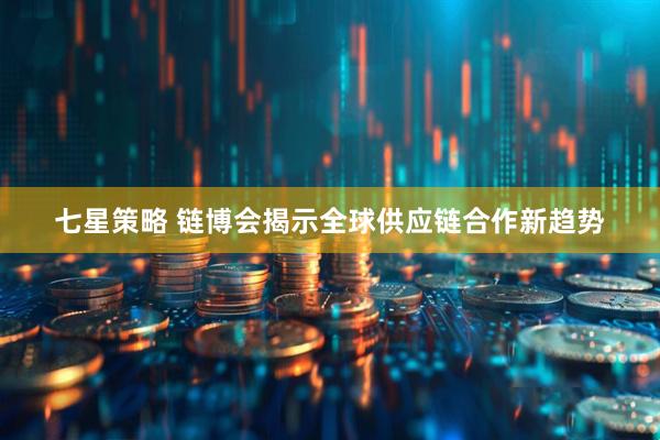 七星策略 链博会揭示全球供应链合作新趋势