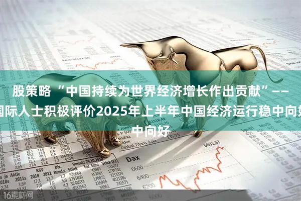 股策略 “中国持续为世界经济增长作出贡献”——国际人士积极评价2025年上半年中国经济运行稳中向好