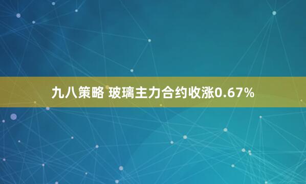 九八策略 玻璃主力合约收涨0.67%
