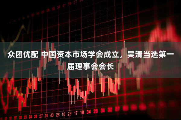 众团优配 中国资本市场学会成立，吴清当选第一届理事会会长