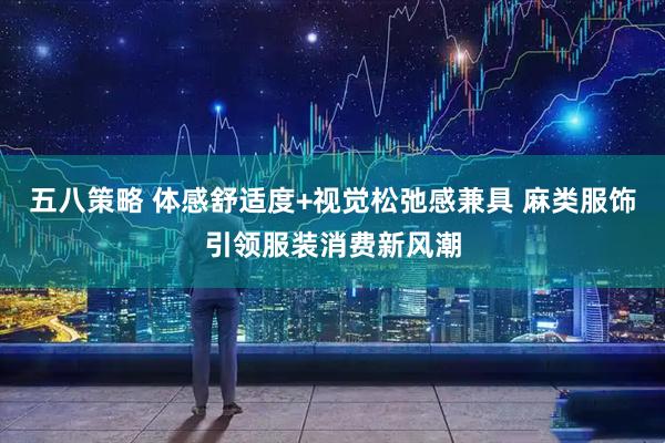 五八策略 体感舒适度+视觉松弛感兼具 麻类服饰引领服装消费新风潮