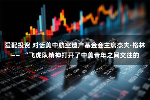 爱配投资 对话美中航空遗产基金会主席杰夫·格林——  “飞虎队精神打开了中美青年之间交往的