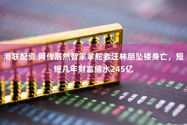 港联配资 网传居然智家掌舵者汪林朋坠楼身亡，短短几年财富缩水245亿