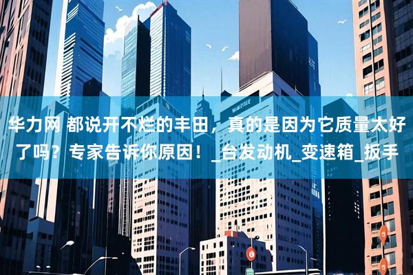 华力网 都说开不烂的丰田，真的是因为它质量太好了吗？专家告诉你原因！_台发动机_变速箱_扳手