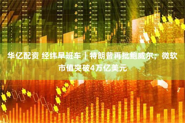 华亿配资 经纬早班车｜特朗普再批鲍威尔；微软市值突破4万亿美元