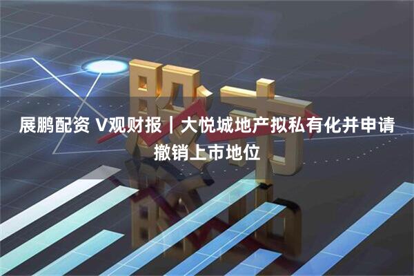 展鹏配资 V观财报｜大悦城地产拟私有化并申请撤销上市地位