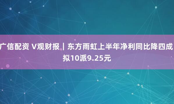 广信配资 V观财报｜东方雨虹上半年净利同比降四成 拟10派9.25元