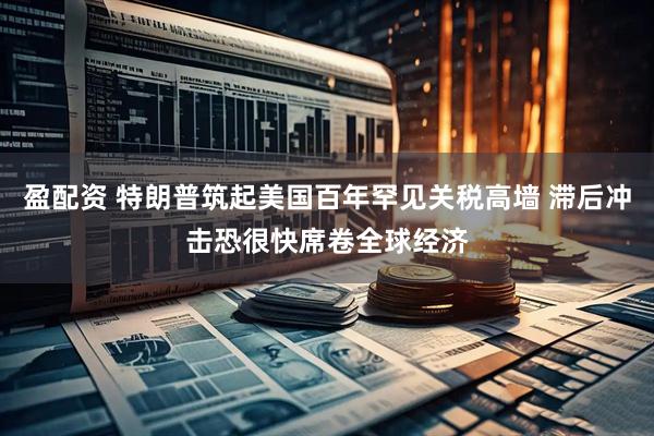 盈配资 特朗普筑起美国百年罕见关税高墙 滞后冲击恐很快席卷全球经济
