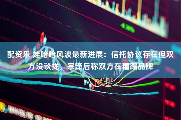 配资乐 娃哈哈风波最新进展：信托协议存在但双方没谈拢，宗泽后称双方在糟蹋品牌