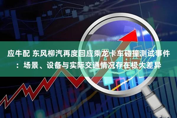 应牛配 东风柳汽再度回应乘龙卡车碰撞测试事件：场景、设备与实际交通情况存在极大差异