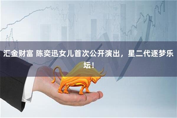 汇金财富 陈奕迅女儿首次公开演出，星二代逐梦乐坛！