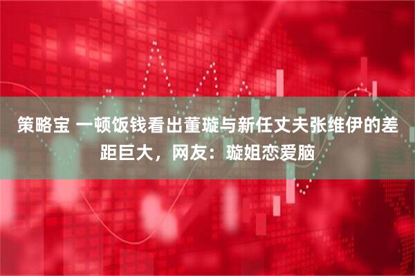 策略宝 一顿饭钱看出董璇与新任丈夫张维伊的差距巨大，网友：璇姐恋爱脑