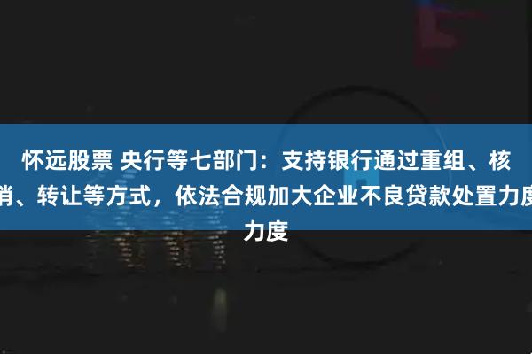 怀远股票 央行等七部门：支持银行通过重组、核销、转让等方式，依法合规加大企业不良贷款处置力度