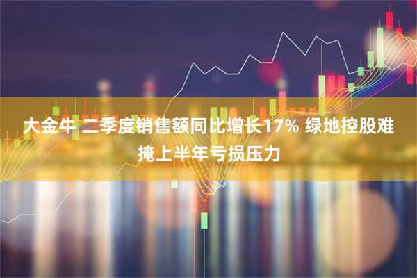 大金牛 二季度销售额同比增长17% 绿地控股难掩上半年亏损压力