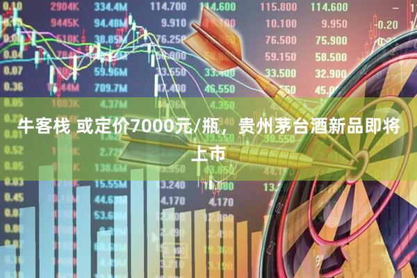 牛客栈 或定价7000元/瓶，贵州茅台酒新品即将上市