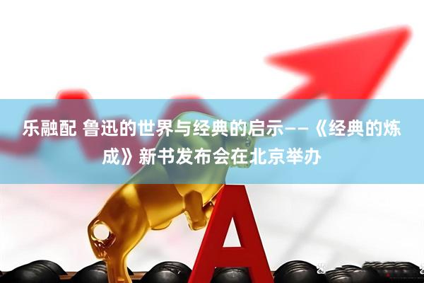 乐融配 鲁迅的世界与经典的启示——《经典的炼成》新书发布会在北京举办