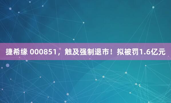 捷希缘 000851，触及强制退市！拟被罚1.6亿元
