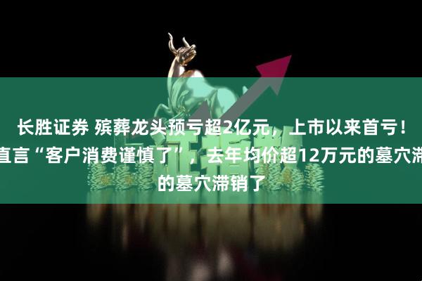 长胜证券 殡葬龙头预亏超2亿元，上市以来首亏！公司直言“客户消费谨慎了”，去年均价超12万元的墓穴滞销了