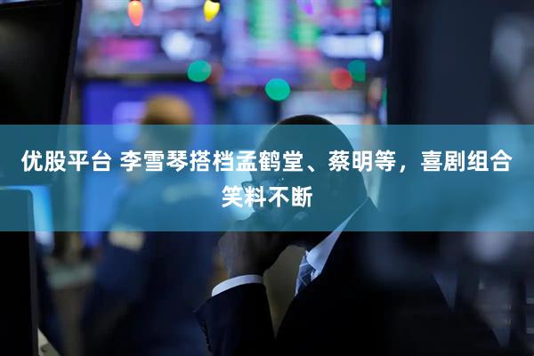 优股平台 李雪琴搭档孟鹤堂、蔡明等，喜剧组合笑料不断