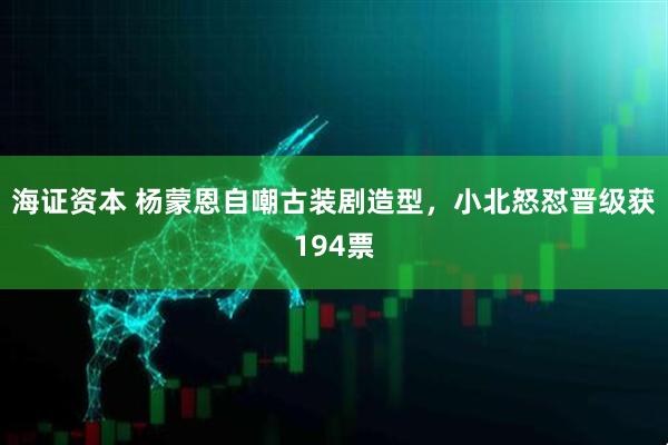 海证资本 杨蒙恩自嘲古装剧造型，小北怒怼晋级获194票