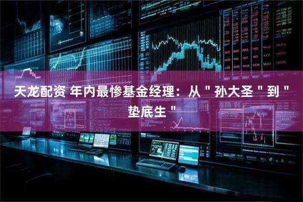 天龙配资 年内最惨基金经理：从＂孙大圣＂到＂垫底生＂