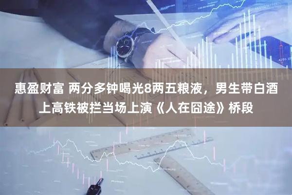 惠盈财富 两分多钟喝光8两五粮液，男生带白酒上高铁被拦当场上演《人在囧途》桥段