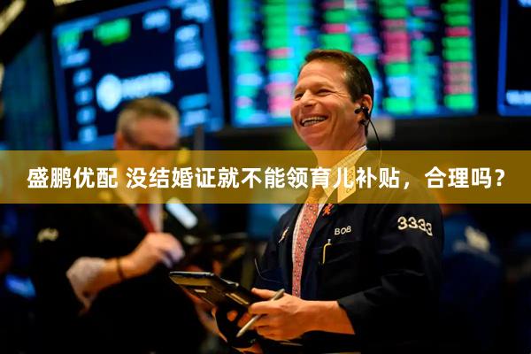 盛鹏优配 没结婚证就不能领育儿补贴，合理吗？