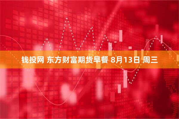 钱投网 东方财富期货早餐 8月13日 周三