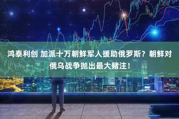 鸿泰利创 加派十万朝鲜军人援助俄罗斯？朝鲜对俄乌战争抛出最大赌注！