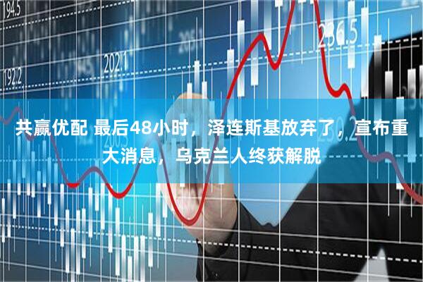 共赢优配 最后48小时，泽连斯基放弃了，宣布重大消息，乌克兰人终获解脱